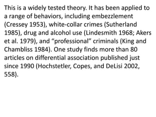This is a widely tested theory. It has been applied to
a range of behaviors, including embezzlement
(Cressey 1953), white-collar crimes (Sutherland
1985), drug and alcohol use (Lindesmith 1968; Akers
et al. 1979), and “professional” criminals (King and
Chambliss 1984). One study finds more than 80
articles on differential association published just
since 1990 (Hochstetler, Copes, and DeLisi 2002,
558).
 