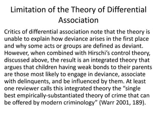 Limitation of the Theory of Differential
Association
Critics of differential association note that the theory is
unable to explain how deviance arises in the first place
and why some acts or groups are defined as deviant.
However, when combined with Hirschi’s control theory,
discussed above, the result is an integrated theory that
argues that children having weak bonds to their parents
are those most likely to engage in deviance, associate
with delinquents, and be influenced by them. At least
one reviewer calls this integrated theory the “single
best empirically-substantiated theory of crime that can
be offered by modern criminology” (Warr 2001, 189).
 