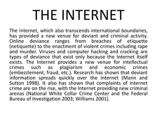 THE INTERNET
The Internet, which also transcends international boundaries,
has provided a new venue for deviant and criminal activity.
Online deviance ranges from breaches of etiquette
(netiquette) to the enactment of violent crimes including rape
and murder. Viruses and computer hacking and cracking are
types of deviance that exist only because the Internet itself
exists. The Internet provides a new venue for intellectual
crimes such as plagiarism and economic crimes
(embezzlement, fraud, etc.). Research has shown that deviant
information spreads quickly over the Internet (Mann and
Sutton 1998). It also has shown that complaints of Internet
crime are on the rise, with the Internet providing new criminal
arenas (National White Collar Crime Center and the Federal
Bureau of Investigation 2003; Williams 2001).
 