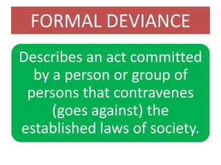 FORMAL DEVIANCE
Describes an act committed
by a person or group of
persons that contravenes
(goes against) the
established laws of society.
 