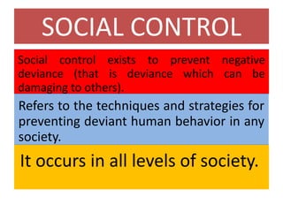 SOCIAL CONTROL
Social control exists to prevent negative
deviance (that is deviance which can be
damaging to others).
Refers to the techniques and strategies for
preventing deviant human behavior in any
society.
It occurs in all levels of society.
 