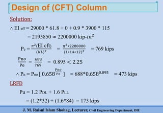 J. M. Raisul Islam Shohag, Lecturer, Civil Engineering Department, DIU
∴ EI eff = 29000 * 61.8 + 0 + 0.9 * 3900 * 115
= 2195850 ≈ 2200000 kip-𝑖𝑛2
Pe =
𝜋2(EI cft)
(𝐾𝐿)2 =
𝜋2∗2200000
(1∗14∗12)2 = 769 kips
Pn𝑜
Pe
=
688
769
= 0.895 < 2.25
∴ Pn = Pno [ 0.658
Pn𝑜
Pe ] = 688*0.6580.895
= 473 kips
LRFD
Pu = 1.2 PDL + 1.6 PLL
= (1.2*32) + (1.6*84) = 173 kips
Design of (CFT) Column
Solution:
 