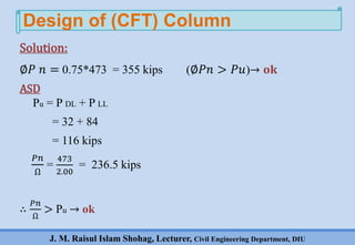 J. M. Raisul Islam Shohag, Lecturer, Civil Engineering Department, DIU
∅𝑃 𝑛 = 0.75*473 = 355 kips (∅𝑃𝑛 > 𝑃𝑢)→ 𝐨𝐤
ASD
Pu = P DL + P LL
= 32 + 84
= 116 kips
𝑃𝑛
Ω
=
473
2.00
= 236.5 kips
∴
𝑃𝑛
Ω
> Pu → ok
Design of (CFT) Column
Solution:
 