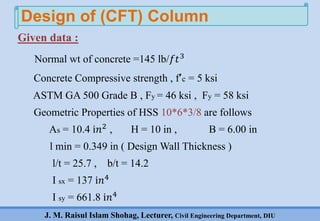 J. M. Raisul Islam Shohag, Lecturer, Civil Engineering Department, DIU
Given data :
Normal wt of concrete =145 lb/𝑓𝑡3
Concrete Compressive strength , f’c = 5 ksi
ASTM GA 500 Grade B , Fy = 46 ksi , Fy = 58 ksi
Geometric Properties of HSS 10*6*3/8 are follows
As = 10.4 ⅈ𝑛2 , H = 10 in , B = 6.00 in
l min = 0.349 in ( Design Wall Thickness )
l/t = 25.7 , b/t = 14.2
I sx = 137 ⅈ𝑛4
I sy = 661.8 ⅈ𝑛4
Design of (CFT) Column
 