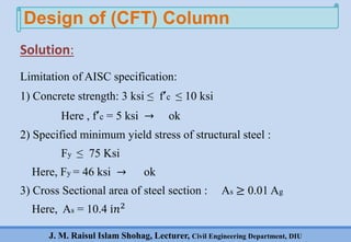 J. M. Raisul Islam Shohag, Lecturer, Civil Engineering Department, DIU
Solution:
Limitation of AISC specification:
1) Concrete strength: 3 ksi ≤ f’c ≤ 10 ksi
Here , f’c = 5 ksi → ok
2) Specified minimum yield stress of structural steel :
Fy ≤ 75 Ksi
Here, Fy = 46 ksi → ok
3) Cross Sectional area of steel section : As ≥ 0.01 Ag
Here, As = 10.4 ⅈ𝑛2
Design of (CFT) Column
 