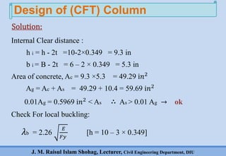 J. M. Raisul Islam Shohag, Lecturer, Civil Engineering Department, DIU
Internal Clear distance :
h i = h - 2t =10-2×0.349 = 9.3 in
b i = B - 2t = 6 – 2 × 0.349 = 5.3 in
Area of concrete, Ac = 9.3 ×5.3 = 49.29 ⅈ𝑛2
Ag = Ac + As = 49.29 + 10.4 = 59.69 ⅈ𝑛2
0.01Ag = 0.5969 ⅈ𝑛2 < As ∴ As > 0.01 Ag → ok
Check For local buckling:
𝜆b = 2.26
𝐸
𝐹𝑦
[h = 10 – 3 × 0.349]
Design of (CFT) Column
Solution:
 