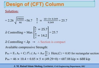J. M. Raisul Islam Shohag, Lecturer, Civil Engineering Department, DIU
= 2.26
29000
46
=56.7
ℎ
𝑡
=
10−3× 0.349
9.349
= 25.7
𝜆 Controlling = Max
ℎ
𝑡
= 25.7
𝑏
𝑡
= 14.2
= 25.7
𝜆 Controlling < 𝜆p → ∴ Section is compact
Available compressive Strength:
Pno = Fy As + C2 f’c ( Ac + Asr
𝐸𝑠
𝐸𝑐
) Here,C2 = 0.85 for rectangular section
Pno = 46 × 10.4 + 0.85 × 5 × (49.29+0) = 687.88 kip ≈ 688 kip
Design of (CFT) Column
Solution:
 