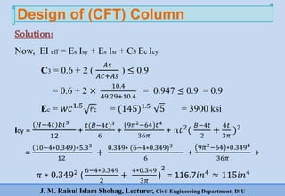 J. M. Raisul Islam Shohag, Lecturer, Civil Engineering Department, DIU
Now, EI eff = Es Isy + Es Isr + C3 Ec Icy
C3 = 0.6 + 2 (
𝐴𝑠
𝐴𝑐+𝐴𝑠
) ≤ 0.9
= 0.6 + 2 ×
10.4
49.29+10.4
= 0.947 ≤ 0.9 = 0.9
Ec = 𝑤𝑐1.5
f’c = (145)1.5
5 = 3900 ksi
Icy =
𝐻−4𝑡 𝑏𝑖3
12
+
𝑡(𝐵−4𝑡)3
6
+
9𝜋2−64 𝑡4
36𝜋
+ π𝑡2(
𝐵−4𝑡
2
+
4𝑡
3𝜋
)2
=
10−4∗0.349 ∗5.33
12
+
0.349∗ (6−4∗0.349)3
6
+
9𝜋2−64 ∗0.3494
36𝜋
+
𝜋 ∗ 0.3492
(
6−4∗0.349
2
+
4∗0.349
3𝜋
)
2
= 116.7𝑖𝑛4
≈ 115𝑖𝑛4
Design of (CFT) Column
Solution:
 