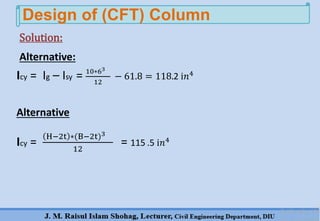 Design of (CFT) Column
Alternative:
Icy = Ig – Isy = 10∗63
12
− 61.8 = 118.2 ⅈ𝑛4
Alternative
Icy =
H−2t ∗(B−2t)3
12
= 115 .5 ⅈ𝑛4
Solution:
 