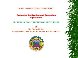BIRSA AGRICULTURAL UNIVERSITY
Protected Cultivation and Secondary
Agriculture
LECTURE 10: CONSTRUCTION OF GREENHOUSE
BY
DR. PRAMOD RAI
DEPARTMENT OF AGRICULTURAL ENGINEERING
 