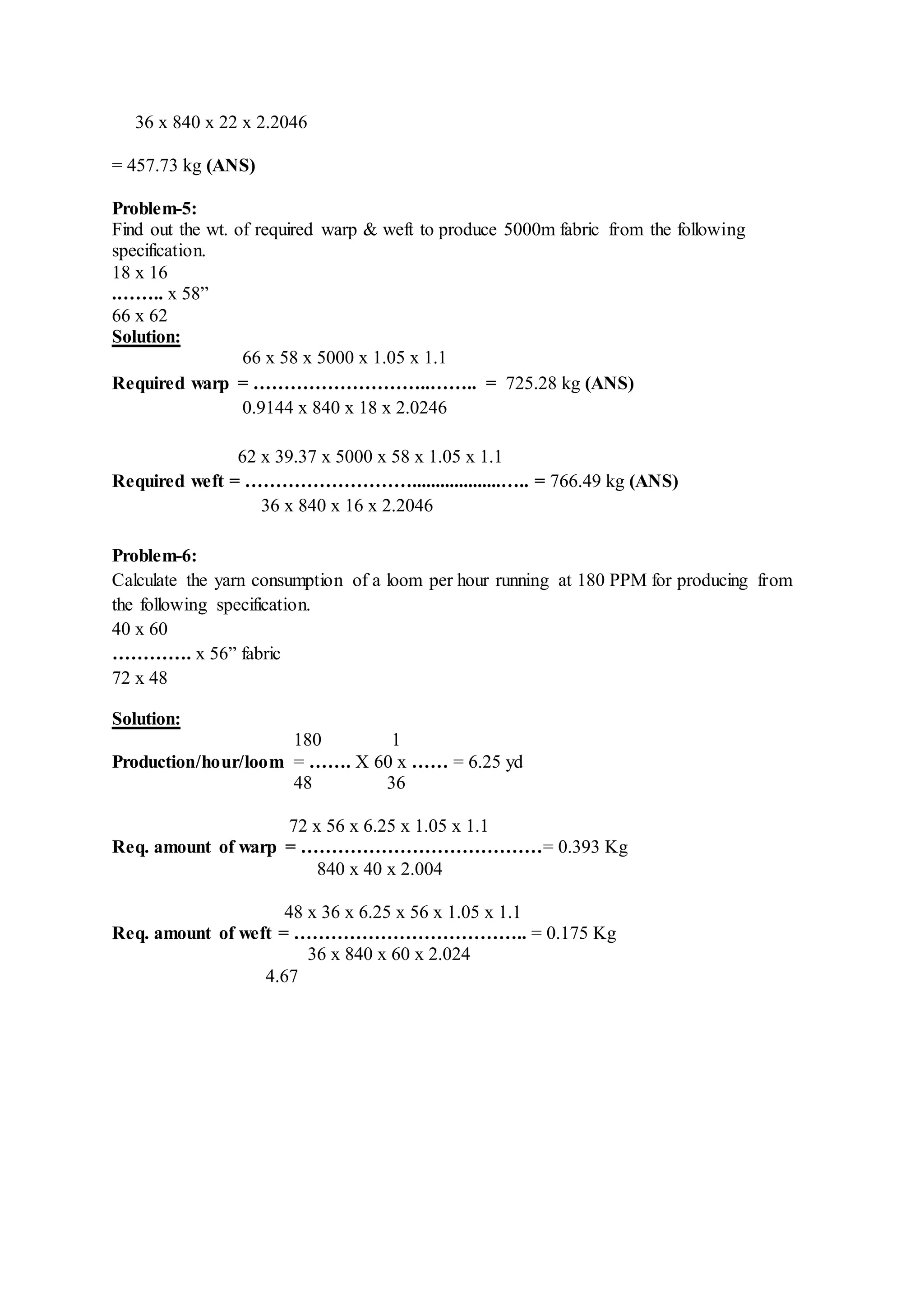 36 x 840 x 22 x 2.2046
= 457.73 kg (ANS)
Problem-5:
Find out the wt. of required warp & weft to produce 5000m fabric from the following
specification.
18 x 16
.…….. x 58”
66 x 62
Solution:
66 x 58 x 5000 x 1.05 x 1.1
Required warp = ………………………..…….. = 725.28 kg (ANS)
0.9144 x 840 x 18 x 2.0246
62 x 39.37 x 5000 x 58 x 1.05 x 1.1
Required weft = ………………………...................….. = 766.49 kg (ANS)
36 x 840 x 16 x 2.2046
Problem-6:
Calculate the yarn consumption of a loom per hour running at 180 PPM for producing from
the following specification.
40 x 60
…………. x 56” fabric
72 x 48
Solution:
180 1
Production/hour/loom = ……. X 60 x …… = 6.25 yd
48 36
72 x 56 x 6.25 x 1.05 x 1.1
Req. amount of warp = …………………………………= 0.393 Kg
840 x 40 x 2.004
48 x 36 x 6.25 x 56 x 1.05 x 1.1
Req. amount of weft = ……………………………….. = 0.175 Kg
36 x 840 x 60 x 2.024
4.67
 