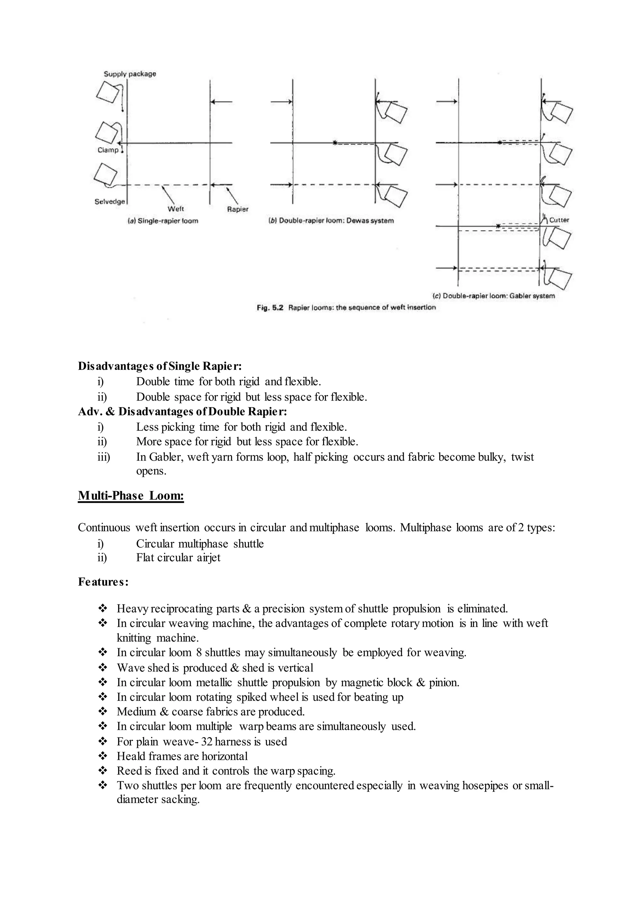 Disadvantages ofSingle Rapier:
i) Double time for both rigid and flexible.
ii) Double space for rigid but less space for flexible.
Adv. & Disadvantages ofDouble Rapier:
i) Less picking time for both rigid and flexible.
ii) More space for rigid but less space for flexible.
iii) In Gabler, weft yarn forms loop, half picking occurs and fabric become bulky, twist
opens.
Multi-Phase Loom:
Continuous weft insertion occurs in circular and multiphase looms. Multiphase looms are of 2 types:
i) Circular multiphase shuttle
ii) Flat circular airjet
Features:
 Heavy reciprocating parts & a precision system of shuttle propulsion is eliminated.
 In circular weaving machine, the advantages of complete rotary motion is in line with weft
knitting machine.
 In circular loom 8 shuttles may simultaneously be employed for weaving.
 Wave shed is produced & shed is vertical
 In circular loom metallic shuttle propulsion by magnetic block & pinion.
 In circular loom rotating spiked wheel is used for beating up
 Medium & coarse fabrics are produced.
 In circular loom multiple warp beams are simultaneously used.
 For plain weave- 32 harness is used
 Heald frames are horizontal
 Reed is fixed and it controls the warp spacing.
 Two shuttles per loom are frequently encountered especially in weaving hosepipes or small-
diameter sacking.
 