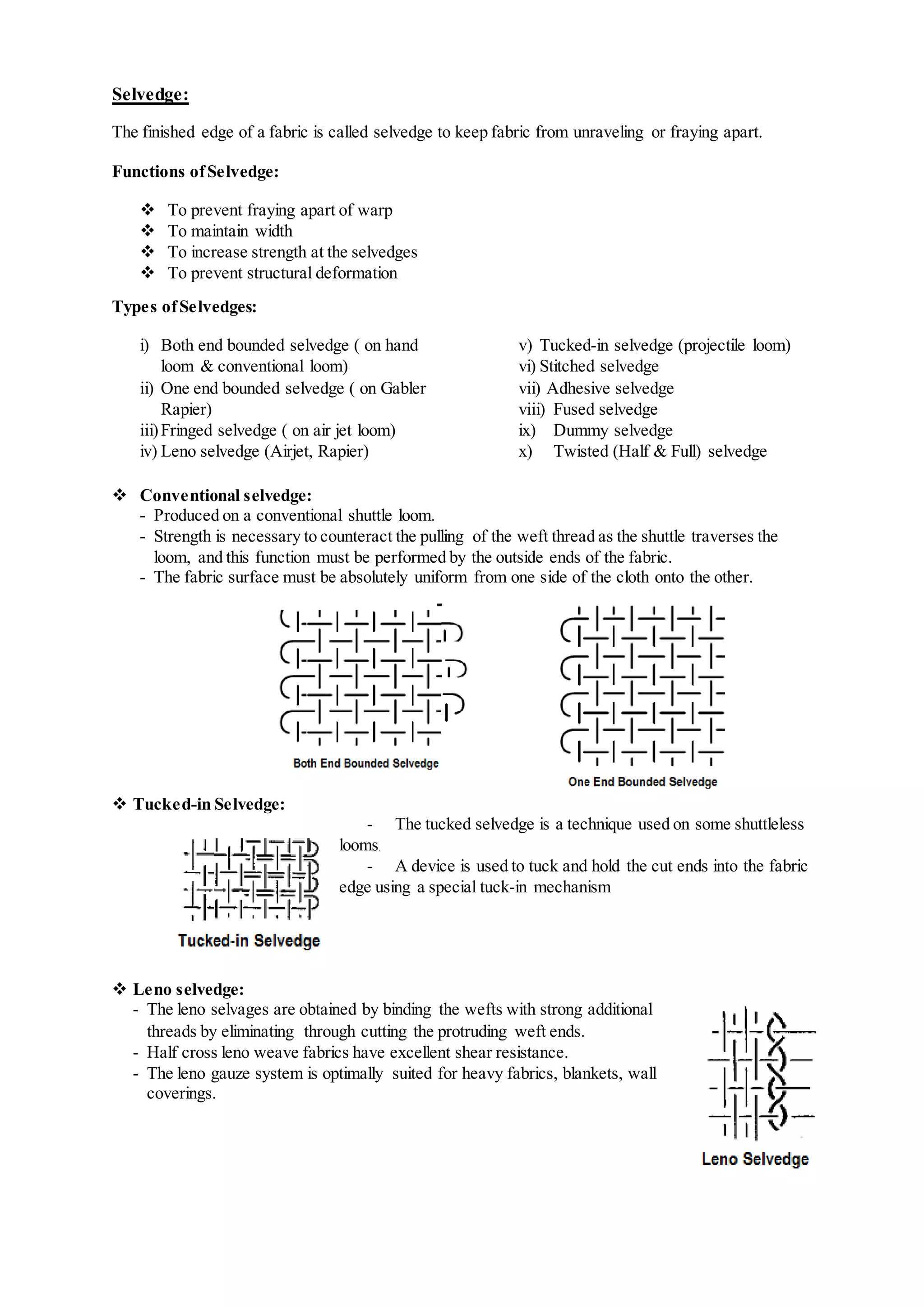 Selvedge:
The finished edge of a fabric is called selvedge to keep fabric from unraveling or fraying apart.
Functions ofSelvedge:
 To prevent fraying apart of warp
 To maintain width
 To increase strength at the selvedges
 To prevent structural deformation
Types ofSelvedges:
i) Both end bounded selvedge ( on hand
loom & conventional loom)
ii) One end bounded selvedge ( on Gabler
Rapier)
iii)Fringed selvedge ( on air jet loom)
iv) Leno selvedge (Airjet, Rapier)
v) Tucked-in selvedge (projectile loom)
vi) Stitched selvedge
vii) Adhesive selvedge
viii) Fused selvedge
ix) Dummy selvedge
x) Twisted (Half & Full) selvedge
 Conventional selvedge:
- Produced on a conventional shuttle loom.
- Strength is necessary to counteract the pulling of the weft thread as the shuttle traverses the
loom, and this function must be performed by the outside ends of the fabric.
- The fabric surface must be absolutely uniform from one side of the cloth onto the other.
 Tucked-in Selvedge:
- The tucked selvedge is a technique used on some shuttleless
looms.
- A device is used to tuck and hold the cut ends into the fabric
edge using a special tuck-in mechanism
 Leno selvedge:
- The leno selvages are obtained by binding the wefts with strong additional
threads by eliminating through cutting the protruding weft ends.
- Half cross leno weave fabrics have excellent shear resistance.
- The leno gauze system is optimally suited for heavy fabrics, blankets, wall
coverings.
 