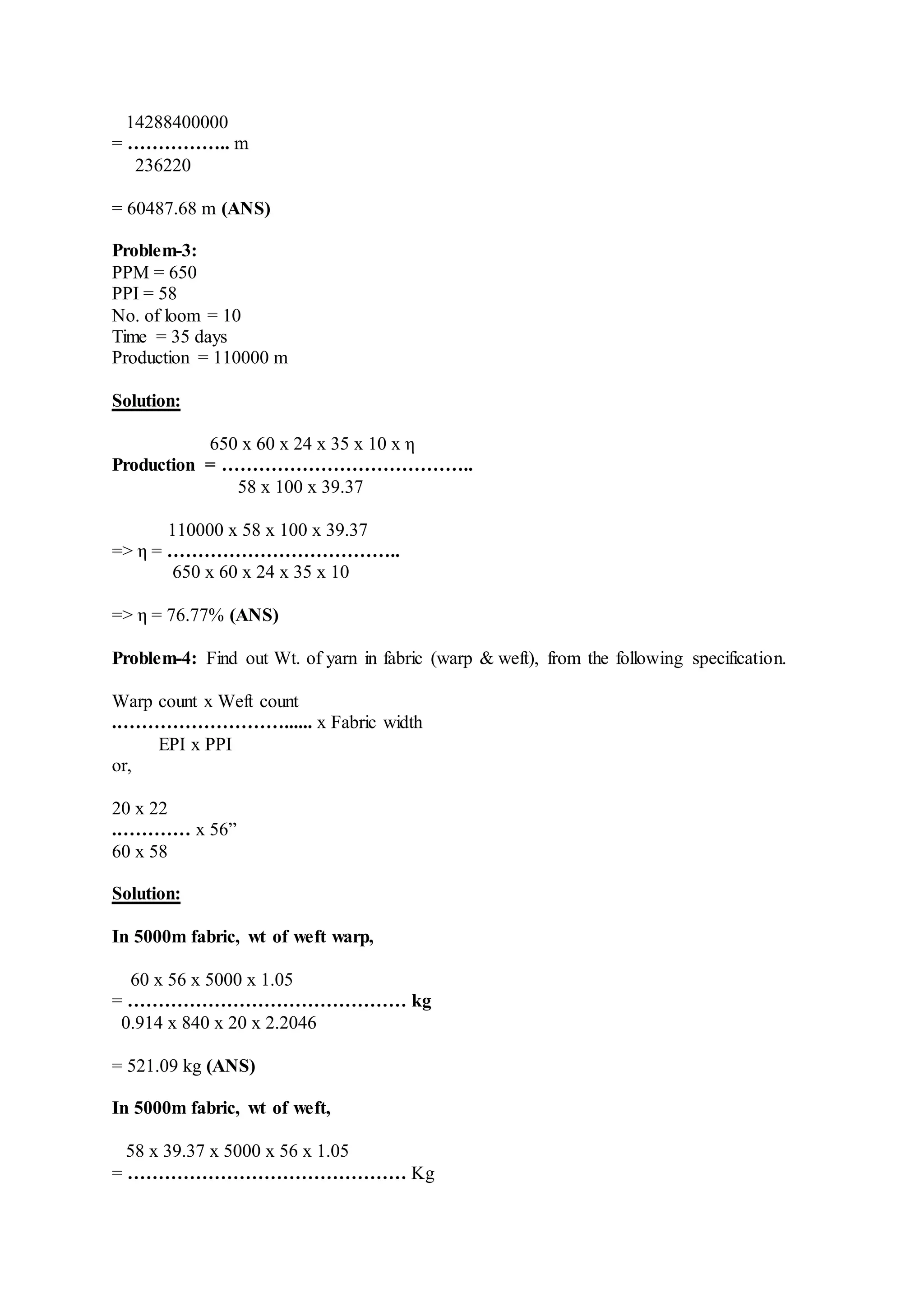 14288400000
= …………….. m
236220
= 60487.68 m (ANS)
Problem-3:
PPM = 650
PPI = 58
No. of loom = 10
Time = 35 days
Production = 110000 m
Solution:
650 x 60 x 24 x 35 x 10 x η
Production = …………………………………..
58 x 100 x 39.37
110000 x 58 x 100 x 39.37
=> η = ………………………………..
650 x 60 x 24 x 35 x 10
=> η = 76.77% (ANS)
Problem-4: Find out Wt. of yarn in fabric (warp & weft), from the following specification.
Warp count x Weft count
.………………………...... x Fabric width
EPI x PPI
or,
20 x 22
.………… x 56”
60 x 58
Solution:
In 5000m fabric, wt of weft warp,
60 x 56 x 5000 x 1.05
= ……………………………………… kg
0.914 x 840 x 20 x 2.2046
= 521.09 kg (ANS)
In 5000m fabric, wt of weft,
58 x 39.37 x 5000 x 56 x 1.05
= ……………………………………… Kg
 