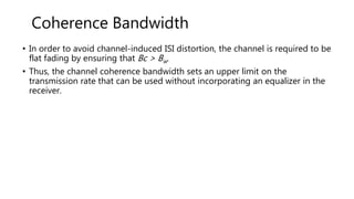 • In order to avoid channel-induced ISI distortion, the channel is required to be
flat fading by ensuring that Bc > Bw.
• Thus, the channel coherence bandwidth sets an upper limit on the
transmission rate that can be used without incorporating an equalizer in the
receiver.
Coherence Bandwidth
 