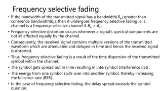 Frequency selective fading
• If the bandwidth of the transmitted signal has a bandwidth(Bw) greater than
coherence bandwidth(Bc), then it undergoes frequency selective fading ie. a
channel is a frequency-selective channel if Bw > Bc .
• Frequency selective distortion occurs whenever a signal’s spectral components are
not all affected equally by the channel.
• Consequently, the received signal contains multiple versions of the transmitted
waveform which are attenuated and delayed in time and hence the received signal
is distorted.
• Thus, frequency selective fading is a result of the time dispersion of the transmitted
symbol within the channel.
• The symbol gets spread out in time resulting in Intersymbol Interference (ISI) .
• The energy from one symbol spills over into another symbol, thereby increasing
the bit-error-rate (BER).
• In the case of frequency selective fading, the delay spread exceeds the symbol
duration.
 