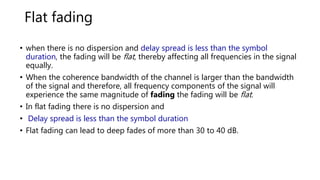 Flat fading
• when there is no dispersion and delay spread is less than the symbol
duration, the fading will be flat, thereby affecting all frequencies in the signal
equally.
• When the coherence bandwidth of the channel is larger than the bandwidth
of the signal and therefore, all frequency components of the signal will
experience the same magnitude of fading the fading will be flat.
• In flat fading there is no dispersion and
• Delay spread is less than the symbol duration
• Flat fading can lead to deep fades of more than 30 to 40 dB.
 
