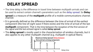 • The time delay is the difference in travel time between multipath arrivals and can
be used to extract certain channel's parameters such as the delay spread. So Delay
spread is a measure of the multipath profile of a mobile communications channel.
channel.
• It is generally defined as the difference between the time of arrival of the earliest
component (the line-of-sight wave if there exists) and the time of arrival of the last
multipath component. That is the time between the reception of the first version of
the signal and the last echoed signal is called delay spread.
• The delay spread is mostly used in the characterization of wireless channels, but it
also applies to any other multipath channel (e.g. multipath in optical fibers).
Impulse
Response
τ2 τ3
g1
g4
g3
g2
Maximum Delay Spread=Delay between
first and last arriving component.
τ0=0 µs τ1 Delay time
DELAY SPREAD
 