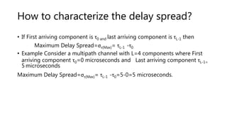 How to characterize the delay spread?
• If First arriving component is τ0 and last arriving component is τL-1 then
Maximum Delay Spread=στ(Max)= τL-1 -τ0
• Example Consider a multipath channel with L=4 components where First
arriving component τ0=0 microseconds and Last arriving component τL-1=
5 microseconds
Maximum Delay Spread=στ(Max)= τL-1 -τ0=5-0=5 microseconds.
 