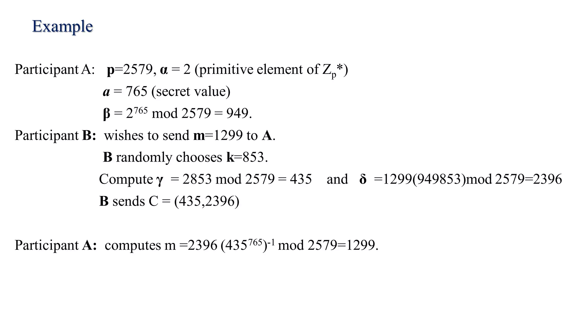 Example
ParticipantA: p=2579, α = 2 (primitive element of Zp*)
a = 765 (secret value)
β = 2765 mod 2579 = 949.
Participant B: wishes to send m=1299 to A.
B randomly chooses k=853.
Compute γ = 2853 mod 2579 = 435 and δ =1299(949853)mod 2579=2396
B sends C = (435,2396)
Participant A: computes m =2396 (435765)-1 mod 2579=1299.
 