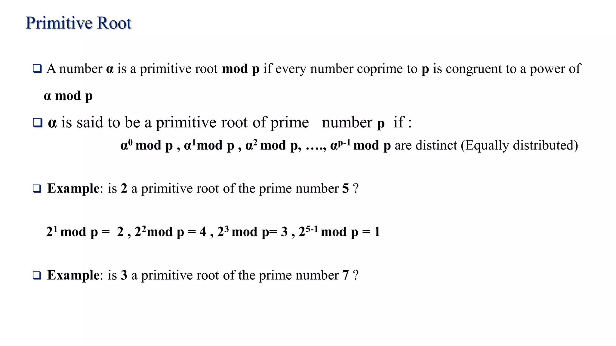 Primitive Root
 A number α is a primitive root mod p if every number coprime to p is congruent to a power of
α mod p
 α is said to be a primitive root of prime number p if :
α0 mod p , α1mod p , α2 mod p, …., αp-1 mod p are distinct (Equally distributed)
 Example: is 2 a primitive root of the prime number 5 ?
21 mod p = 2 , 22mod p = 4 , 23 mod p= 3 , 25-1 mod p = 1
 Example: is 3 a primitive root of the prime number 7 ?
 