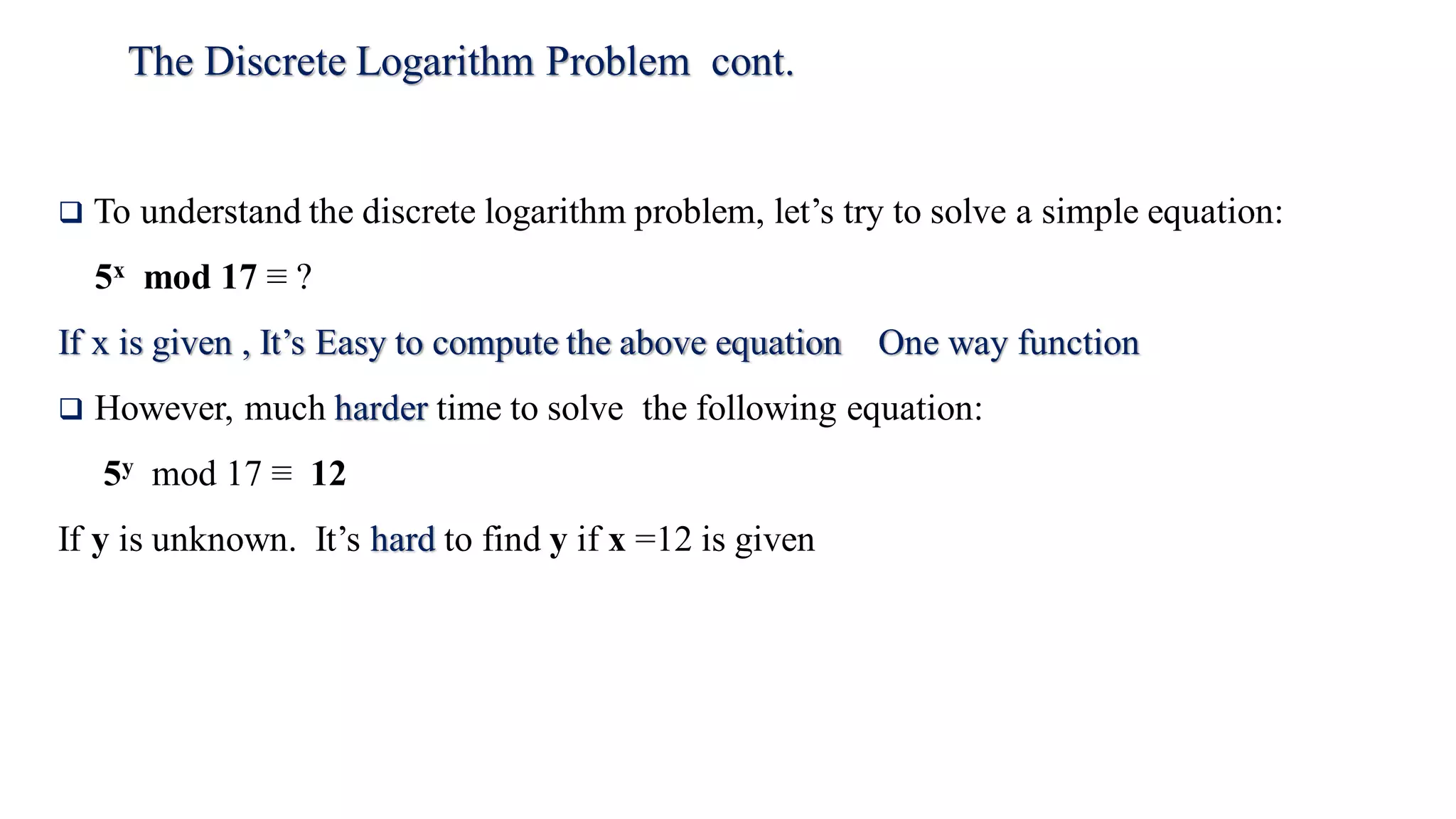 The Discrete Logarithm Problem cont.
 To understand the discrete logarithm problem, let’s try to solve a simple equation:
5x mod 17 ≡ ?
If x is given , It’s Easy to compute the above equation One way function
 However, much harder time to solve the following equation:
5y mod 17 ≡ 12
If y is unknown. It’s hard to find y if x =12 is given
 