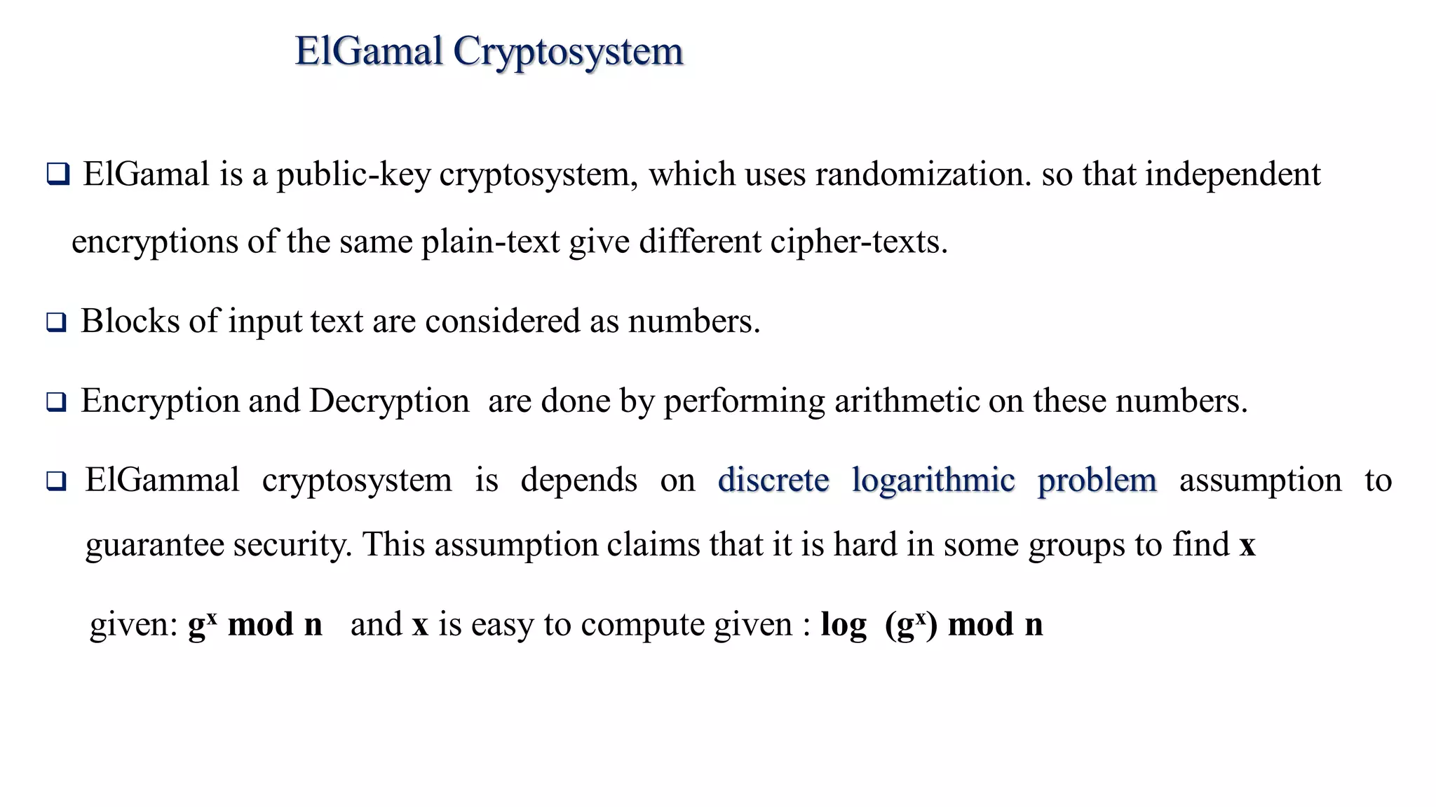 ElGamal Cryptosystem
 ElGamal is a public-key cryptosystem, which uses randomization. so that independent
encryptions of the same plain-text give different cipher-texts.
 Blocks of input text are considered as numbers.
 Encryption and Decryption are done by performing arithmetic on these numbers.
 ElGammal cryptosystem is depends on discrete logarithmic problem assumption to
guarantee security. This assumption claims that it is hard in some groups to find x
given: gx mod n and x is easy to compute given : log (gx) mod n
 
