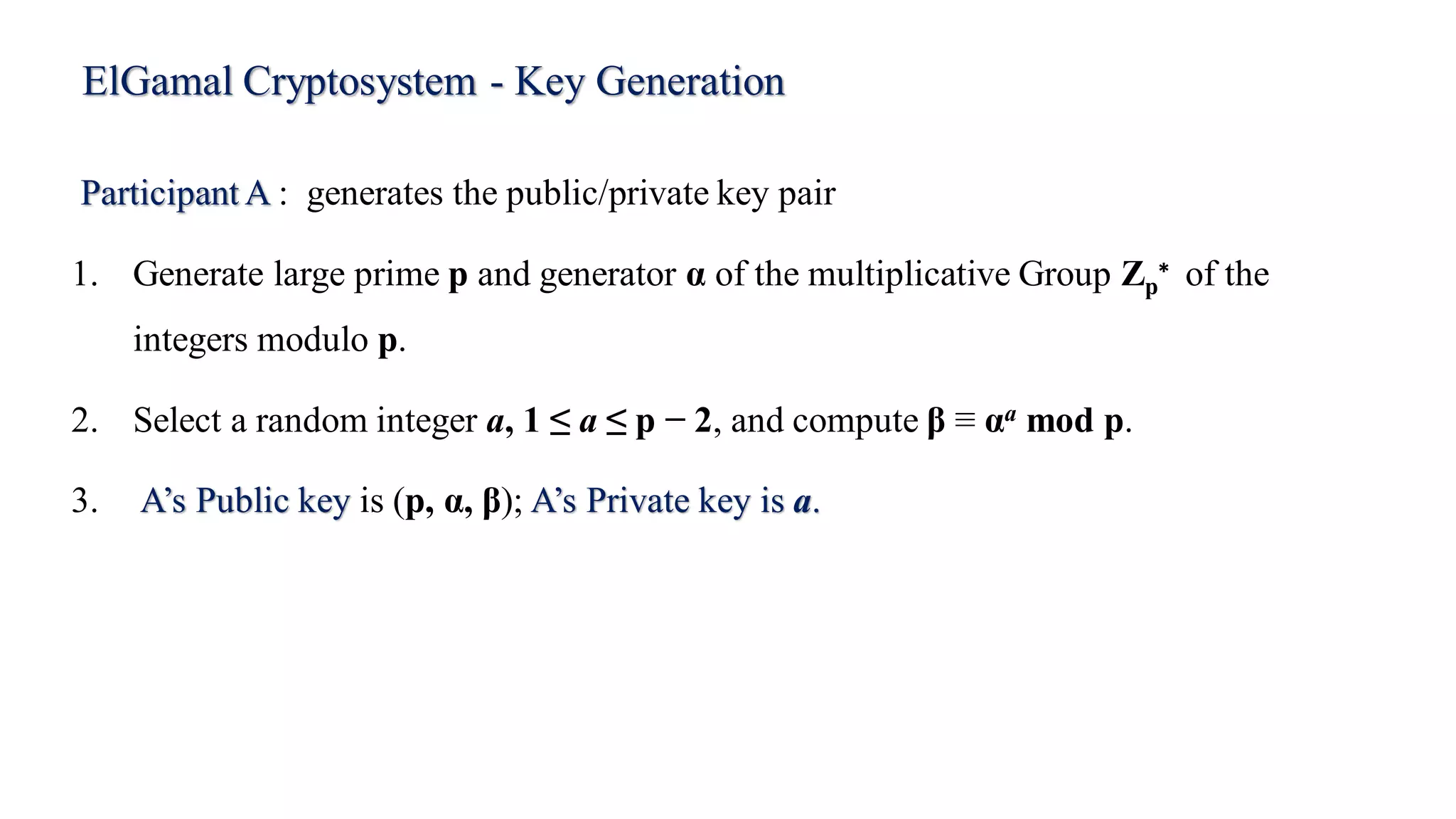 ElGamal Cryptosystem - Key Generation
Participant A : generates the public/private key pair
1. Generate large prime p and generator α of the multiplicative Group Zp
∗ of the
integers modulo p.
2. Select a random integer a, 1 ≤ a ≤ p − 2, and compute β ≡ αa mod p.
3. A’s Public key is (p, α, β); A’s Private key is a.
 
