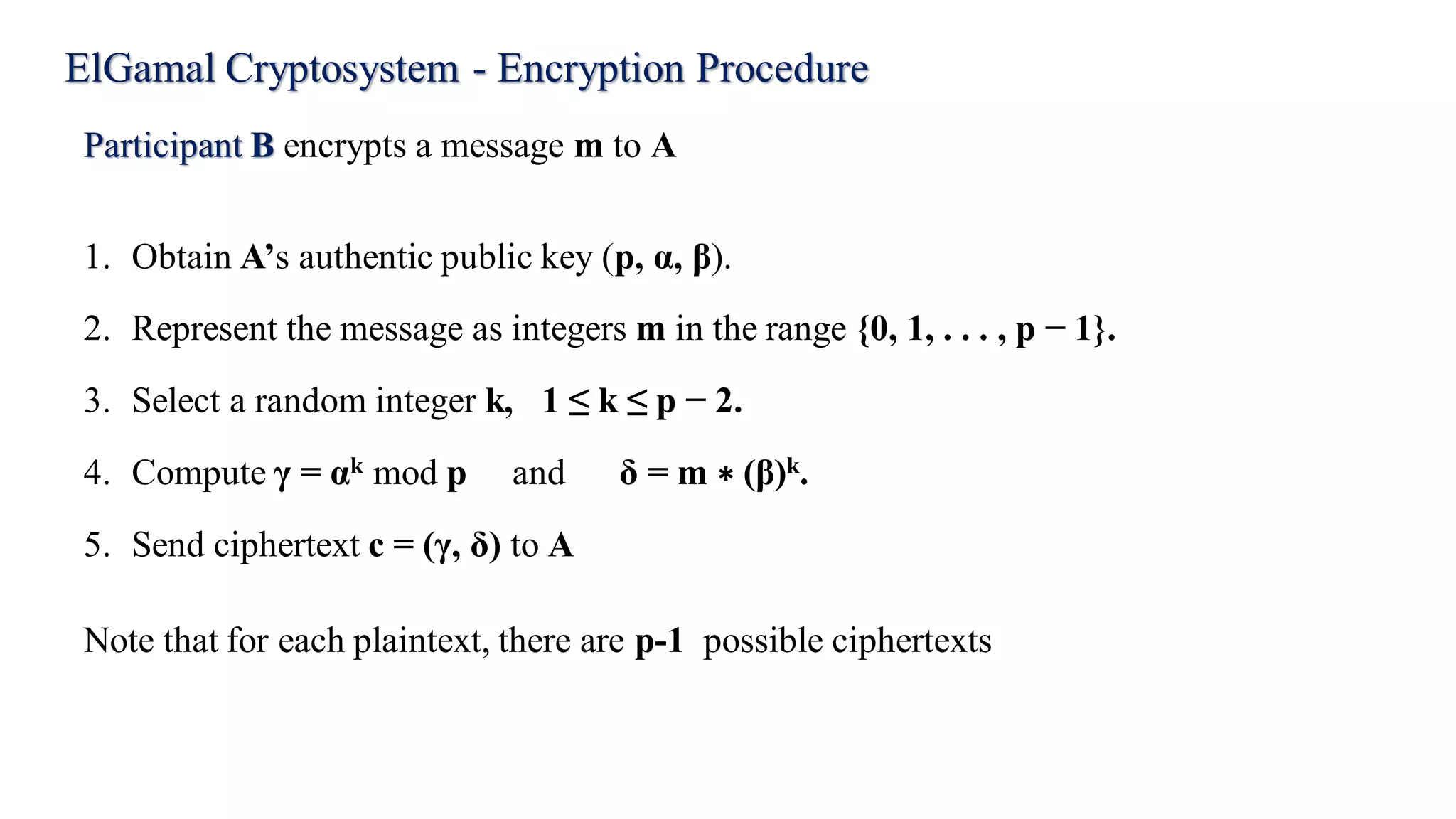 ElGamal Cryptosystem - Encryption Procedure
Participant B encrypts a message m to A
1. Obtain A’s authentic public key (p, α, β).
2. Represent the message as integers m in the range {0, 1, . . . , p − 1}.
3. Select a random integer k, 1 ≤ k ≤ p − 2.
4. Compute γ = αk mod p and δ = m ∗ (β)k.
5. Send ciphertext c = (γ, δ) to A
Note that for each plaintext, there are p-1 possible ciphertexts
 