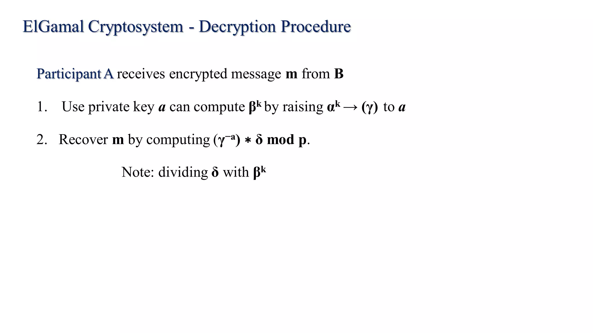 ElGamal Cryptosystem - Decryption Procedure
ParticipantA receives encrypted message m from B
1. Use private key a can compute βk by raising αk → (γ) to a
2. Recover m by computing (γ−a) ∗ δ mod p.
Note: dividing δ with βk
 