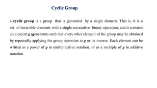 Cyclic Group
a cyclic group is a group that is generated by a single element. That is, it is a
set of invertible elements with a single associative binary operation, and it contains
an element g (generator) such that every other element of the group may be obtained
by repeatedly applying the group operation to g or its inverse. Each element can be
written as a power of g in multiplicative notation, or as a multiple of g in additive
notation.
 
