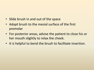 • Slide brush in and out of the space
• Adapt brush to the mesial surface of the first
premolar
• For posterior areas, advise the patient to close his or
her mouth slightly to relax the cheek.
• It is helpful to bend the brush to facilitate insertion.
 
