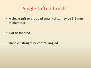 Single tufted brush
• A single tuft or group of small tufts, may be 3-6 mm
in diameter
• Flat or tapered
• Handle : straight or contra- angled
 