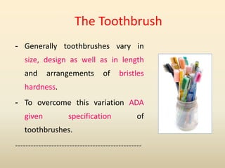 - Generally toothbrushes vary in
size, design as well as in length
and arrangements of bristles
hardness.
- To overcome this variation ADA
given specification of
toothbrushes.
-------------------------------------------------
The Toothbrush
 