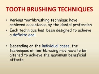 TOOTH BRUSHING TECHNIQUES
• Various toothbrushing technique have
achieved acceptance by the dental profession.
• Each technique has been designed to achieve
a definite goal.
• Depending on the individual cases, the
techniques of toothbrusing may have to be
altered to achieve the maximum beneficial
effects.
 