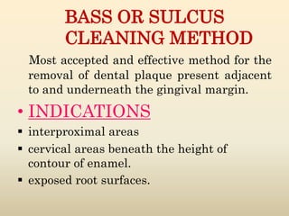BASS OR SULCUS
CLEANING METHOD
Most accepted and effective method for the
removal of dental plaque present adjacent
to and underneath the gingival margin.
• INDICATIONS
 interproximal areas
 cervical areas beneath the height of
contour of enamel.
 exposed root surfaces.
 