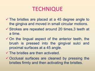 TECHNIQUE
 The bristles are placed at a 45 degree angle to
the gingiva and moved in small circular motions.
 Strokes are repeated around 20 times,3 teeth at
a time.
 On the lingual aspect of the anterior teeth, the
brush is pressed into the gingival sulci and
proximal surfaces at a 45 angle.
 The bristles are then activated.
 Occlusal surfaces are cleaned by pressing the
bristles firmly and then activating the bristles.
 