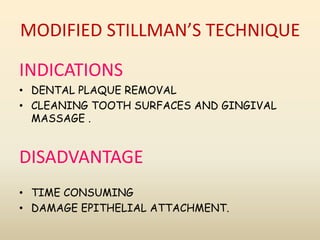 MODIFIED STILLMAN’S TECHNIQUE
INDICATIONS
• DENTAL PLAQUE REMOVAL
• CLEANING TOOTH SURFACES AND GINGIVAL
MASSAGE .
DISADVANTAGE
• TIME CONSUMING
• DAMAGE EPITHELIAL ATTACHMENT.
 