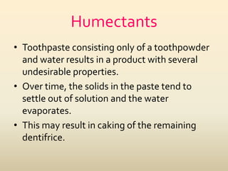 Humectants
• Toothpaste consisting only of a toothpowder
and water results in a product with several
undesirable properties.
• Over time, the solids in the paste tend to
settle out of solution and the water
evaporates.
• This may result in caking of the remaining
dentifrice.
 