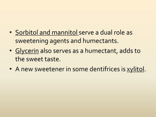 • Sorbitol and mannitol serve a dual role as
sweetening agents and humectants.
• Glycerin also serves as a humectant, adds to
the sweet taste.
• A new sweetener in some dentifrices is xylitol.
 