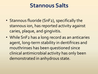 Stannous Salts
• Stannous fluoride (SnF2), specifically the
stannous ion, has reported activity against
caries, plaque, and gingivitis.
• While SnF2 has a long record as an anticaries
agent, long-term stability in dentifrices and
mouthrinses has been questioned since
clinical antimicrobial activity has only been
demonstrated in anhydrous state.
 