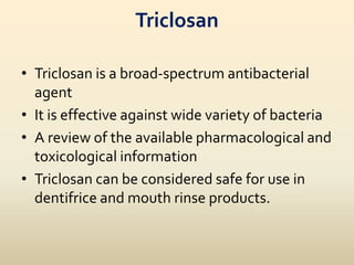 Triclosan
• Triclosan is a broad-spectrum antibacterial
agent
• It is effective against wide variety of bacteria
• A review of the available pharmacological and
toxicological information
• Triclosan can be considered safe for use in
dentifrice and mouth rinse products.
 