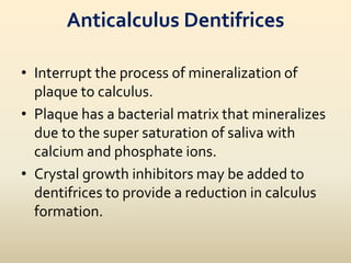 Anticalculus Dentifrices
• Interrupt the process of mineralization of
plaque to calculus.
• Plaque has a bacterial matrix that mineralizes
due to the super saturation of saliva with
calcium and phosphate ions.
• Crystal growth inhibitors may be added to
dentifrices to provide a reduction in calculus
formation.
 