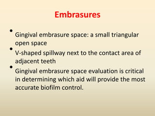 Embrasures
• Gingival embrasure space: a small triangular
open space
• V-shaped spillway next to the contact area of
adjacent teeth
• Gingival embrasure space evaluation is critical
in determining which aid will provide the most
accurate biofilm control.
 