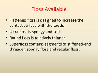 Floss Available
• Flattened floss is designed to increase the
contact surface with the tooth.
• Ultra floss is spongy and soft.
• Round floss is relatively thinner.
• Superfloss contains segments of stiffened-end
threader, spongy floss and regular floss.
 