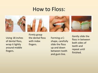 How to Floss:
Using 18 inches
of dental floss,
wrap it lightly
around middle
fingers.
Firmly grasp
the dental floss
with index
fingers.
Forming a C-
shape, carefully
slide the floss
up and down
between tooth
and gum line.
Gently slide the
floss in between
both sides of
teeth and
repeat until
finished.
 