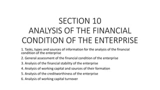 SECTION 10
ANALYSIS OF THE FINANCIAL
CONDITION OF THE ENTERPRISE
1. Tasks, types and sources of information for the analysis of the financial
condition of the enterprise
2. General assessment of the financial condition of the enterprise
3. Analysis of the financial stability of the enterprise
4. Analysis of working capital and sources of their formation
5. Analysis of the creditworthiness of the enterprise
6. Analysis of working capital turnover
 