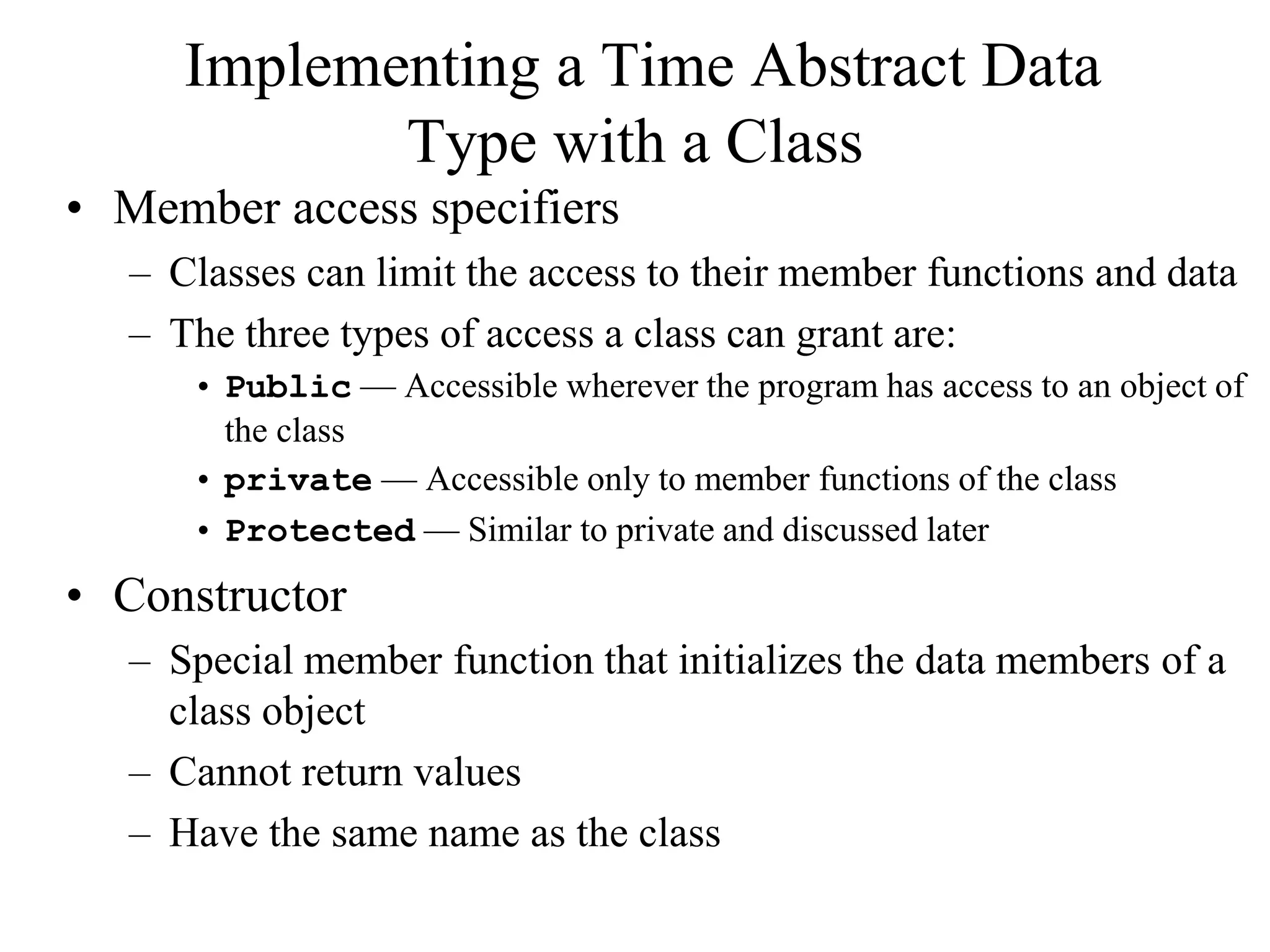 Implementing a Time Abstract Data
Type with a Class
• Member access specifiers
– Classes can limit the access to their member functions and data
– The three types of access a class can grant are:
• Public — Accessible wherever the program has access to an object of
the class
• private — Accessible only to member functions of the class
• Protected — Similar to private and discussed later
• Constructor
– Special member function that initializes the data members of a
class object
– Cannot return values
– Have the same name as the class
 