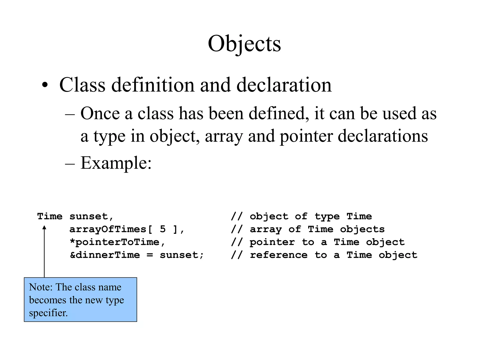 Objects
• Class definition and declaration
– Once a class has been defined, it can be used as
a type in object, array and pointer declarations
– Example:
Time sunset, // object of type Time
arrayOfTimes[ 5 ], // array of Time objects
*pointerToTime, // pointer to a Time object
&dinnerTime = sunset; // reference to a Time object
Note: The class name
becomes the new type
specifier.
 