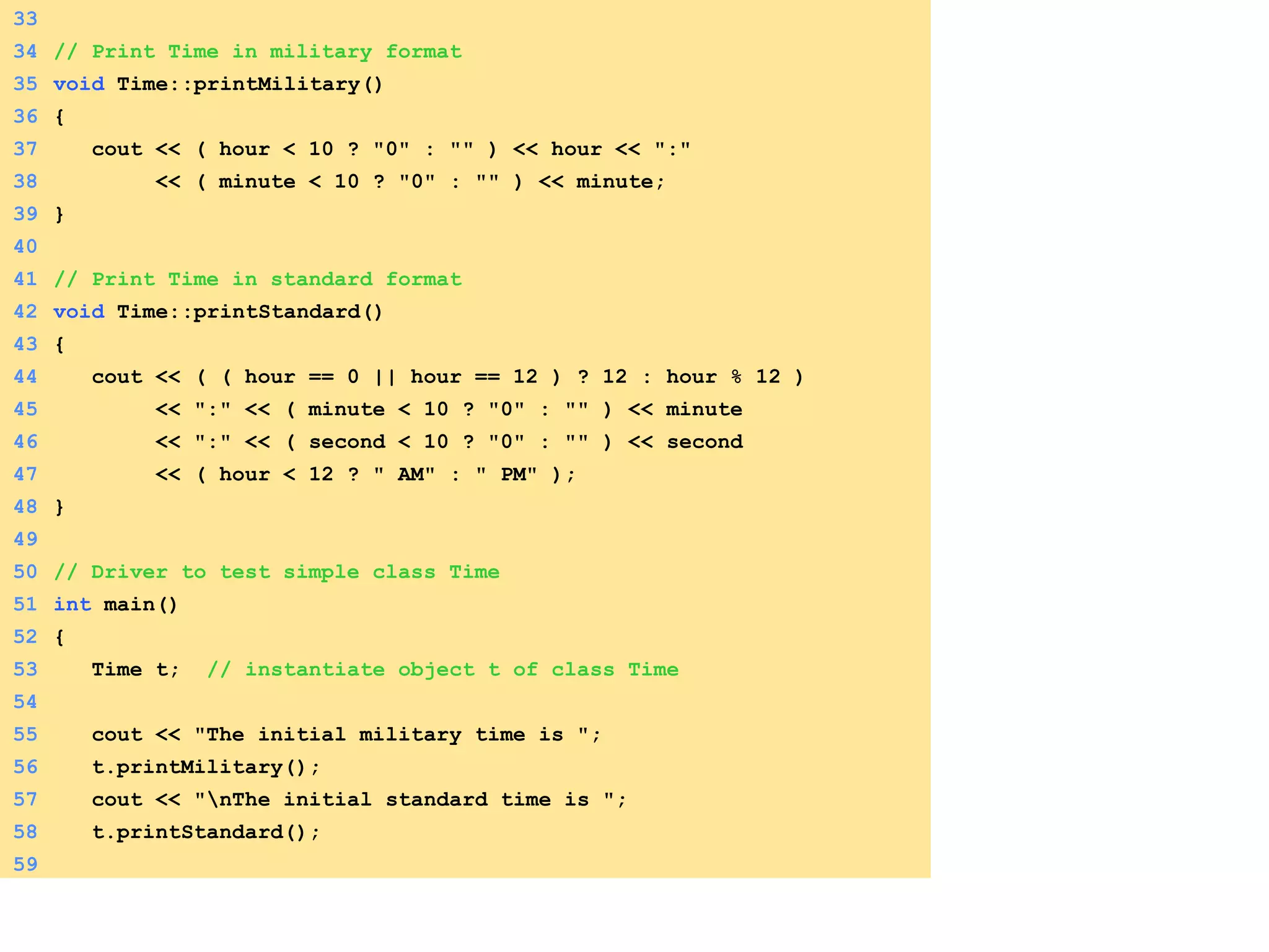 33
34 // Print Time in military format
35 void Time::printMilitary()
36 {
37 cout << ( hour < 10 ? "0" : "" ) << hour << ":"
38 << ( minute < 10 ? "0" : "" ) << minute;
39 }
40
41 // Print Time in standard format
42 void Time::printStandard()
43 {
44 cout << ( ( hour == 0 || hour == 12 ) ? 12 : hour % 12 )
45 << ":" << ( minute < 10 ? "0" : "" ) << minute
46 << ":" << ( second < 10 ? "0" : "" ) << second
47 << ( hour < 12 ? " AM" : " PM" );
48 }
49
50 // Driver to test simple class Time
51 int main()
52 {
53 Time t; // instantiate object t of class Time
54
55 cout << "The initial military time is ";
56 t.printMilitary();
57 cout << "nThe initial standard time is ";
58 t.printStandard();
59
 